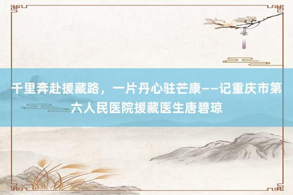 千里奔赴援藏路，一片丹心驻芒康——记重庆市第六人民医院援藏医生唐碧琼