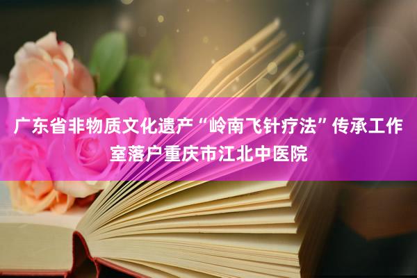 广东省非物质文化遗产“岭南飞针疗法”传承工作室落户重庆市江北中医院