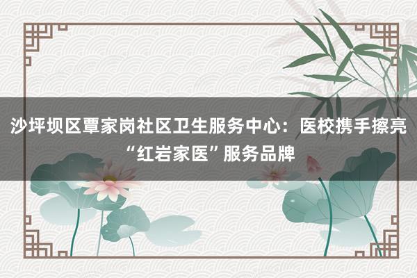 沙坪坝区覃家岗社区卫生服务中心：医校携手擦亮“红岩家医”服务品牌