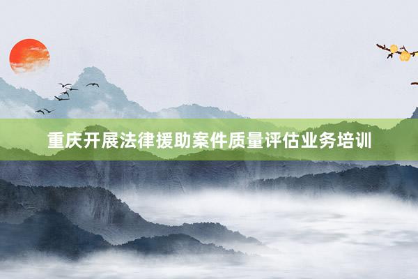 重庆开展法律援助案件质量评估业务培训