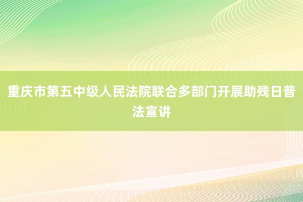重庆市第五中级人民法院联合多部门开展助残日普法宣讲
