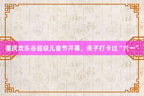 重庆欢乐谷超级儿童节开幕，亲子打卡过“六一”