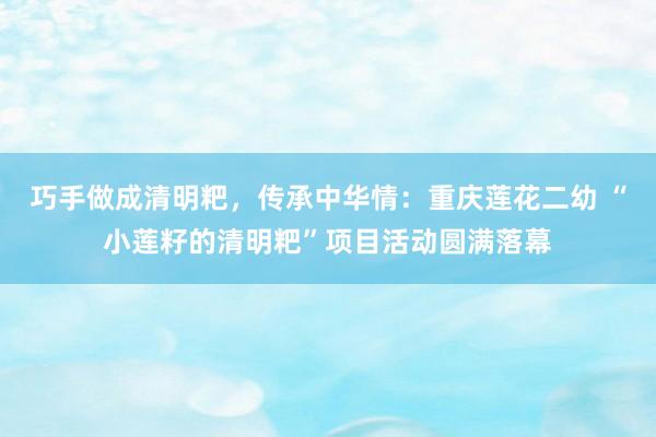 巧手做成清明粑，传承中华情：重庆莲花二幼 “小莲籽的清明粑”项目活动圆满落幕