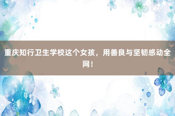 重庆知行卫生学校这个女孩，用善良与坚韧感动全网！