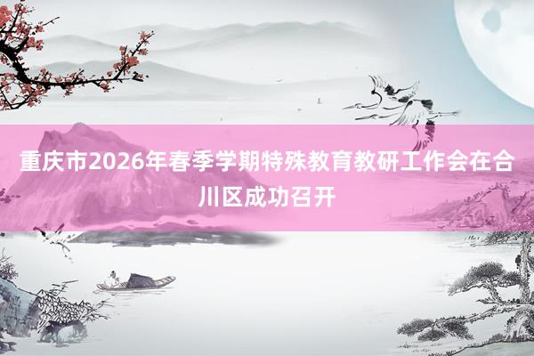 重庆市2026年春季学期特殊教育教研工作会在合川区成功召开